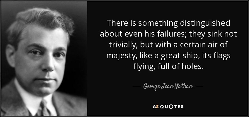 There is something distinguished about even his failures; they sink not trivially, but with a certain air of majesty, like a great ship, its flags flying, full of holes. - George Jean Nathan