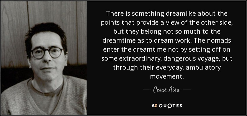 There is something dreamlike about the points that provide a view of the other side, but they belong not so much to the dreamtime as to dream work. The nomads enter the dreamtime not by setting off on some extraordinary, dangerous voyage, but through their everyday, ambulatory movement. - Cesar Aira