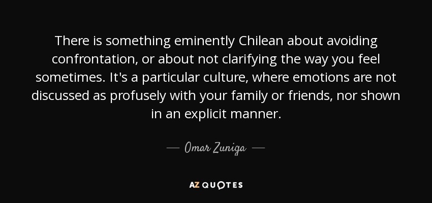 There is something eminently Chilean about avoiding confrontation, or about not clarifying the way you feel sometimes. It's a particular culture, where emotions are not discussed as profusely with your family or friends, nor shown in an explicit manner. - Omar Zuniga