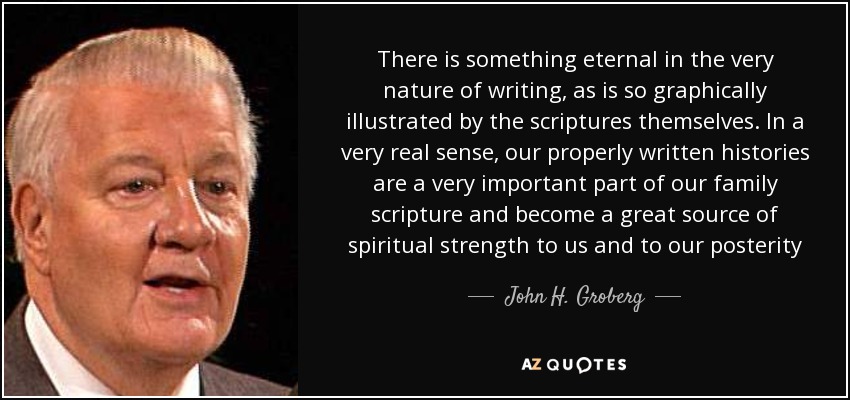 There is something eternal in the very nature of writing, as is so graphically illustrated by the scriptures themselves. In a very real sense, our properly written histories are a very important part of our family scripture and become a great source of spiritual strength to us and to our posterity - John H. Groberg