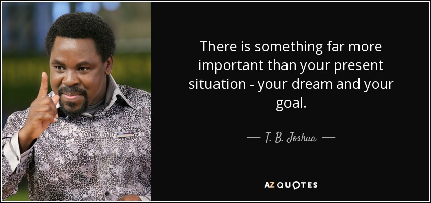 There is something far more important than your present situation - your dream and your goal. - T. B. Joshua