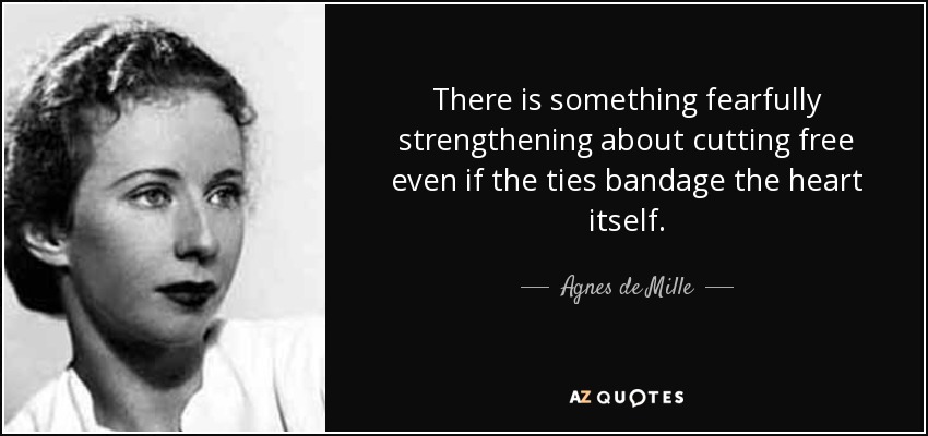 There is something fearfully strengthening about cutting free even if the ties bandage the heart itself. - Agnes de Mille