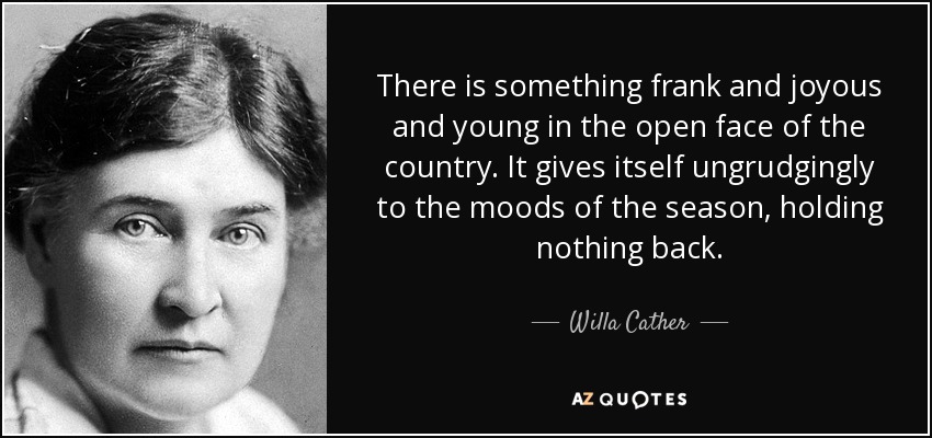There is something frank and joyous and young in the open face of the country. It gives itself ungrudgingly to the moods of the season, holding nothing back. - Willa Cather