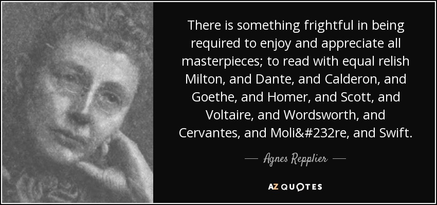 There is something frightful in being required to enjoy and appreciate all masterpieces; to read with equal relish Milton, and Dante, and Calderon, and Goethe, and Homer, and Scott, and Voltaire, and Wordsworth, and Cervantes, and Molière, and Swift. - Agnes Repplier