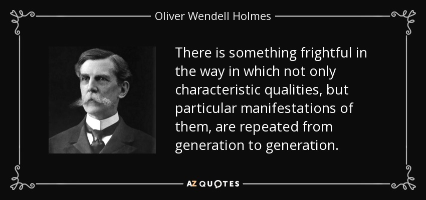 There is something frightful in the way in which not only characteristic qualities, but particular manifestations of them, are repeated from generation to generation. - Oliver Wendell Holmes, Jr.
