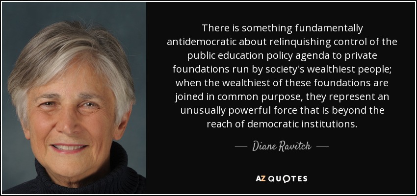 There is something fundamentally antidemocratic about relinquishing control of the public education policy agenda to private foundations run by society's wealthiest people; when the wealthiest of these foundations are joined in common purpose, they represent an unusually powerful force that is beyond the reach of democratic institutions. - Diane Ravitch