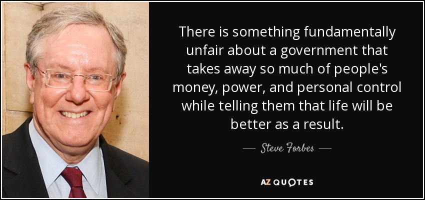 There is something fundamentally unfair about a government that takes away so much of people's money, power, and personal control while telling them that life will be better as a result. - Steve Forbes