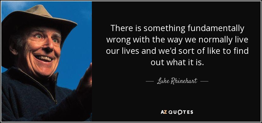 There is something fundamentally wrong with the way we normally live our lives and we'd sort of like to find out what it is. - Luke Rhinehart