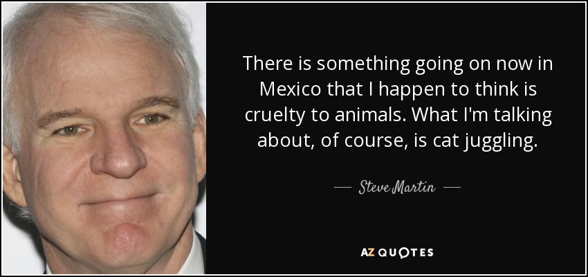 There is something going on now in Mexico that I happen to think is cruelty to animals. What I'm talking about, of course, is cat juggling. - Steve Martin
