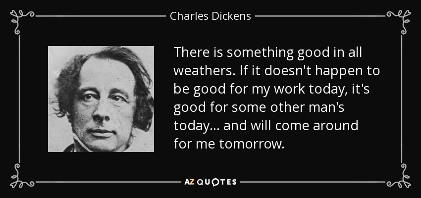 There is something good in all weathers. If it doesn't happen to be good for my work today, it's good for some other man's today... and will come around for me tomorrow. - Charles Dickens