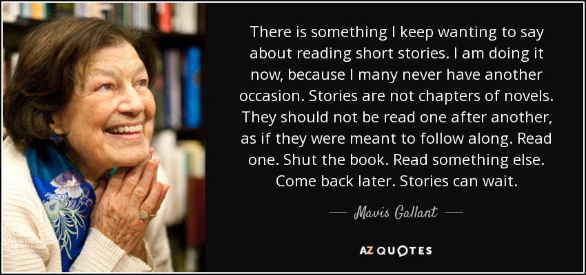 There is something I keep wanting to say about reading short stories. I am doing it now, because I many never have another occasion. Stories are not chapters of novels. They should not be read one after another, as if they were meant to follow along. Read one. Shut the book. Read something else. Come back later. Stories can wait. - Mavis Gallant