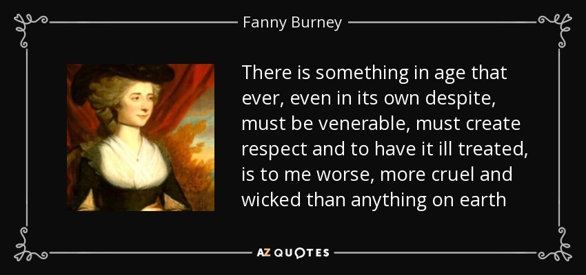 There is something in age that ever, even in its own despite, must be venerable, must create respect and to have it ill treated, is to me worse, more cruel and wicked than anything on earth - Fanny Burney