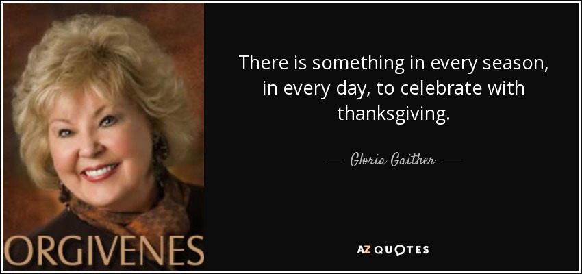 There is something in every season, in every day, to celebrate with thanksgiving. - Gloria Gaither