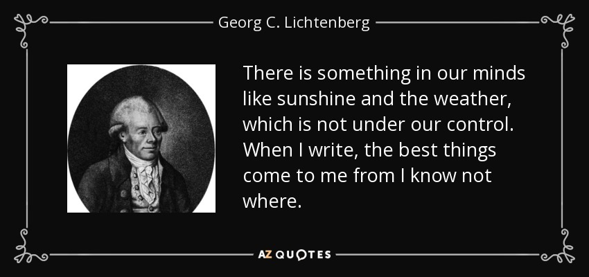 There is something in our minds like sunshine and the weather, which is not under our control. When I write, the best things come to me from I know not where. - Georg C. Lichtenberg