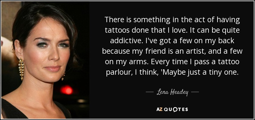 There is something in the act of having tattoos done that I love. It can be quite addictive. I've got a few on my back because my friend is an artist, and a few on my arms. Every time I pass a tattoo parlour, I think, 'Maybe just a tiny one. - Lena Headey