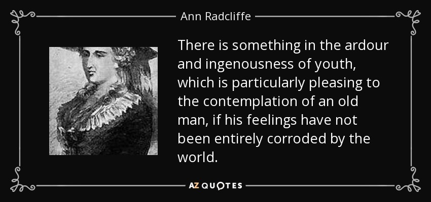 There is something in the ardour and ingenousness of youth, which is particularly pleasing to the contemplation of an old man, if his feelings have not been entirely corroded by the world. - Ann Radcliffe