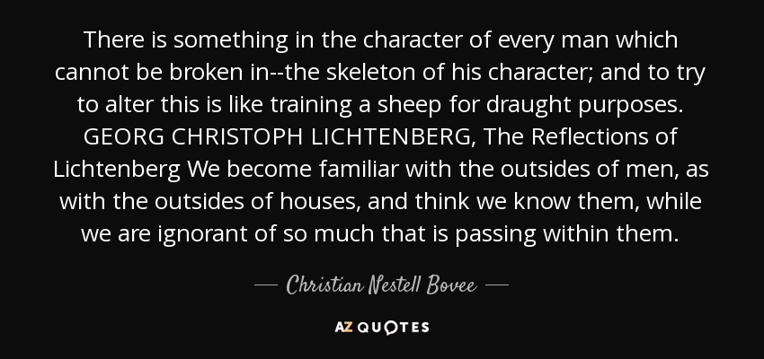 There is something in the character of every man which cannot be broken in--the skeleton of his character; and to try to alter this is like training a sheep for draught purposes. GEORG CHRISTOPH LICHTENBERG, The Reflections of Lichtenberg We become familiar with the outsides of men, as with the outsides of houses, and think we know them, while we are ignorant of so much that is passing within them. - Christian Nestell Bovee