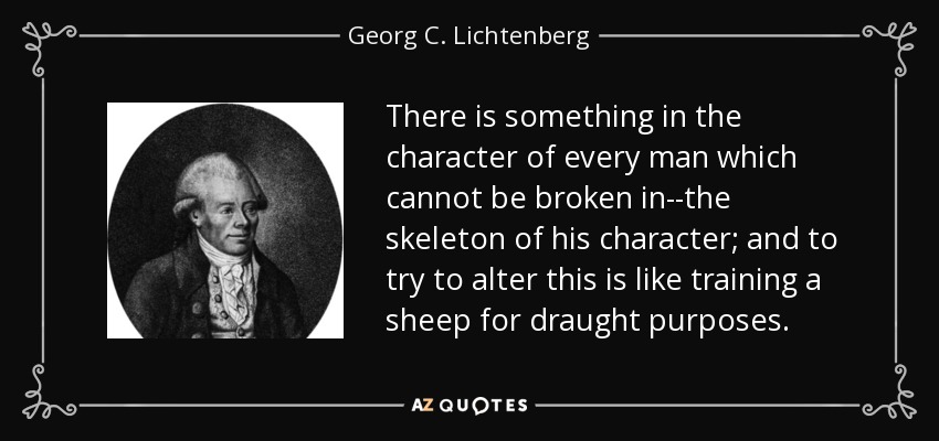 There is something in the character of every man which cannot be broken in--the skeleton of his character; and to try to alter this is like training a sheep for draught purposes. - Georg C. Lichtenberg