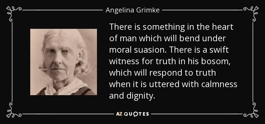 There is something in the heart of man which will bend under moral suasion. There is a swift witness for truth in his bosom, which will respond to truth when it is uttered with calmness and dignity. - Angelina Grimke