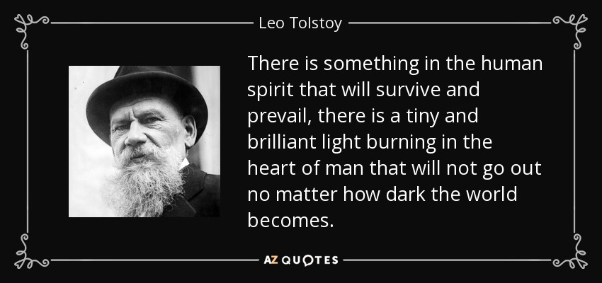 There is something in the human spirit that will survive and prevail, there is a tiny and brilliant light burning in the heart of man that will not go out no matter how dark the world becomes. - Leo Tolstoy