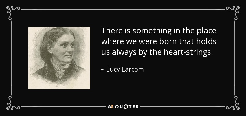 There is something in the place where we were born that holds us always by the heart-strings. - Lucy Larcom
