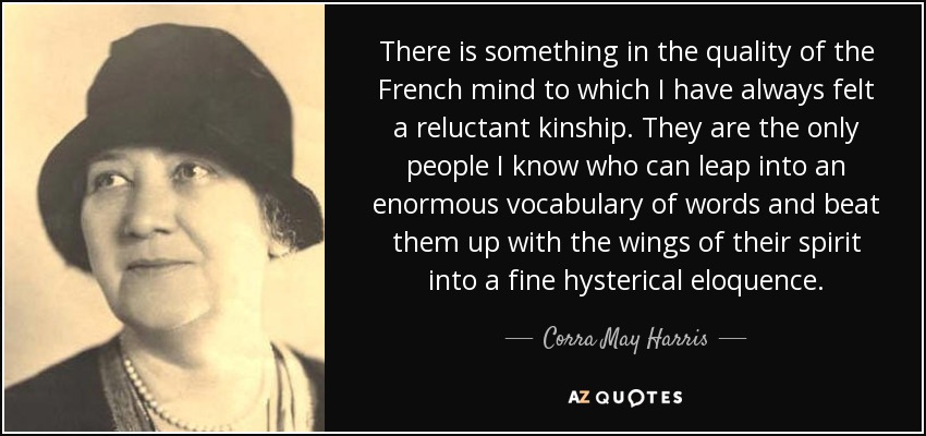 There is something in the quality of the French mind to which I have always felt a reluctant kinship. They are the only people I know who can leap into an enormous vocabulary of words and beat them up with the wings of their spirit into a fine hysterical eloquence. - Corra May Harris