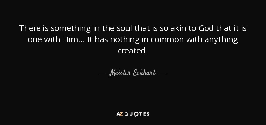 There is something in the soul that is so akin to God that it is one with Him... It has nothing in common with anything created. - Meister Eckhart