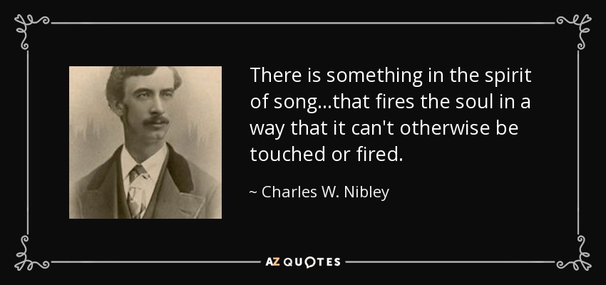 There is something in the spirit of song...that fires the soul in a way that it can't otherwise be touched or fired. - Charles W. Nibley