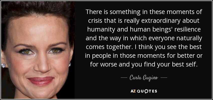 There is something in these moments of crisis that is really extraordinary about humanity and human beings' resilience and the way in which everyone naturally comes together. I think you see the best in people in those moments for better or for worse and you find your best self. - Carla Gugino