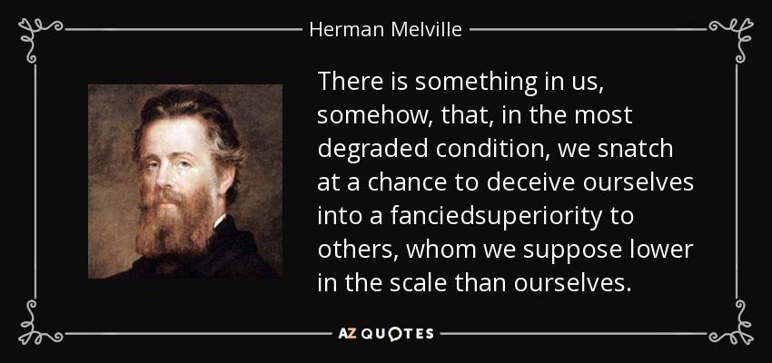 There is something in us, somehow, that, in the most degraded condition, we snatch at a chance to deceive ourselves into a fanciedsuperiority to others, whom we suppose lower in the scale than ourselves. - Herman Melville