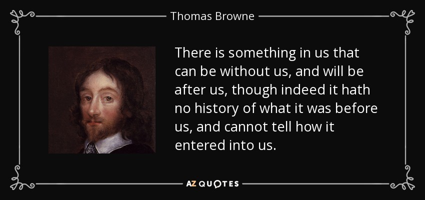 There is something in us that can be without us, and will be after us, though indeed it hath no history of what it was before us, and cannot tell how it entered into us. - Thomas Browne