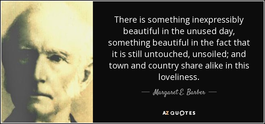 There is something inexpressibly beautiful in the unused day, something beautiful in the fact that it is still untouched, unsoiled; and town and country share alike in this loveliness. - Margaret E. Barber