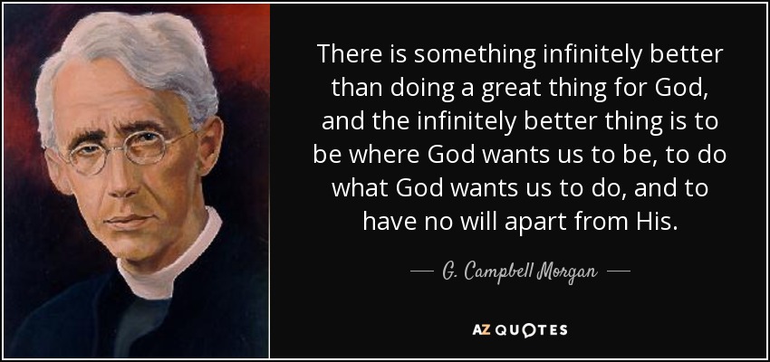 There is something infinitely better than doing a great thing for God, and the infinitely better thing is to be where God wants us to be, to do what God wants us to do, and to have no will apart from His. - G. Campbell Morgan