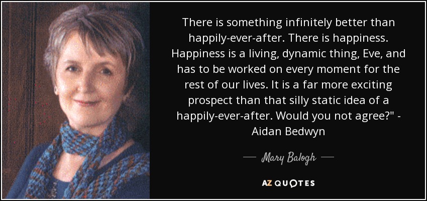 There is something infinitely better than happily-ever-after. There is happiness. Happiness is a living, dynamic thing, Eve, and has to be worked on every moment for the rest of our lives. It is a far more exciting prospect than that silly static idea of a happily-ever-after. Would you not agree?