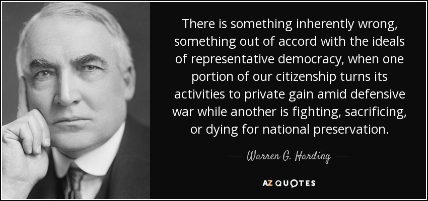 There is something inherently wrong, something out of accord with the ideals of representative democracy, when one portion of our citizenship turns its activities to private gain amid defensive war while another is fighting, sacrificing, or dying for national preservation. - Warren G. Harding