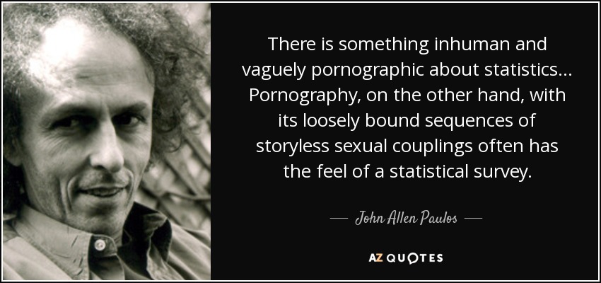 There is something inhuman and vaguely pornographic about statistics... Pornography, on the other hand, with its loosely bound sequences of storyless sexual couplings often has the feel of a statistical survey. - John Allen Paulos