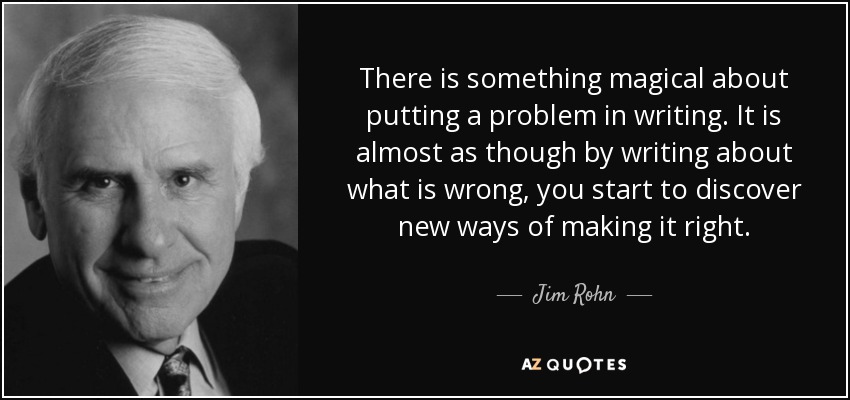 There is something magical about putting a problem in writing. It is almost as though by writing about what is wrong, you start to discover new ways of making it right. - Jim Rohn