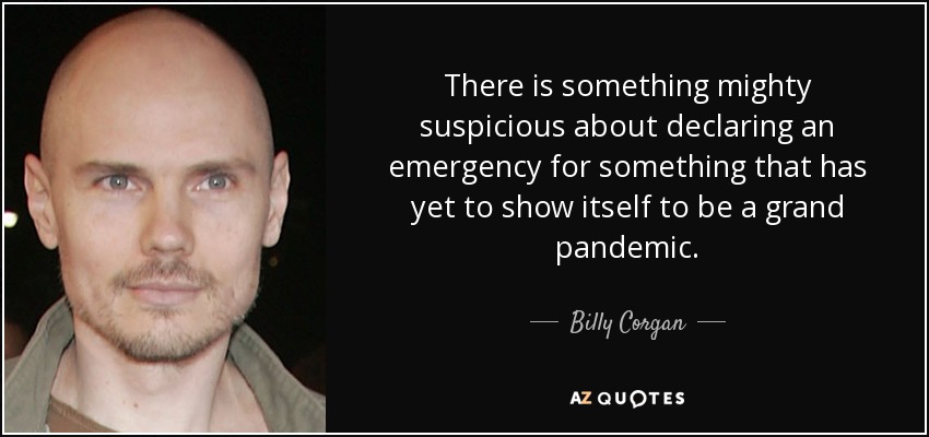 There is something mighty suspicious about declaring an emergency for something that has yet to show itself to be a grand pandemic. - Billy Corgan