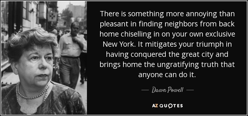 There is something more annoying than pleasant in finding neighbors from back home chiselling in on your own exclusive New York. It mitigates your triumph in having conquered the great city and brings home the ungratifying truth that anyone can do it. - Dawn Powell