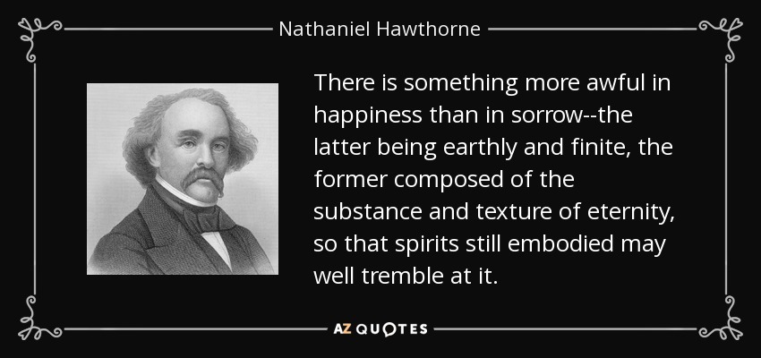 There is something more awful in happiness than in sorrow--the latter being earthly and finite, the former composed of the substance and texture of eternity, so that spirits still embodied may well tremble at it. - Nathaniel Hawthorne