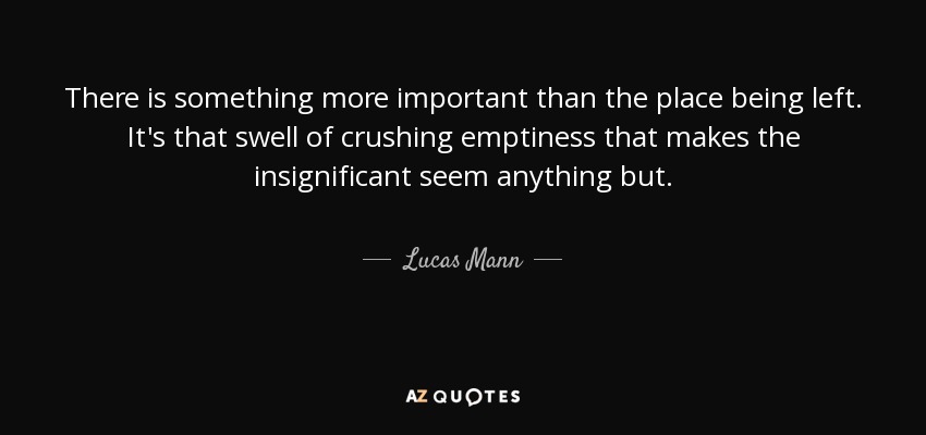 There is something more important than the place being left. It's that swell of crushing emptiness that makes the insignificant seem anything but. - Lucas Mann