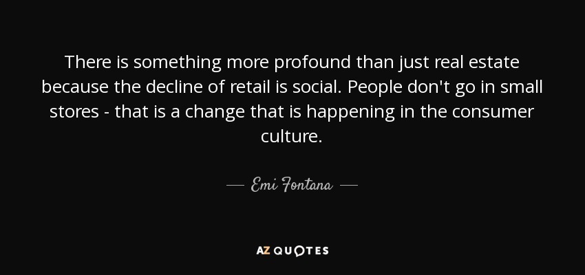 There is something more profound than just real estate because the decline of retail is social. People don't go in small stores - that is a change that is happening in the consumer culture. - Emi Fontana