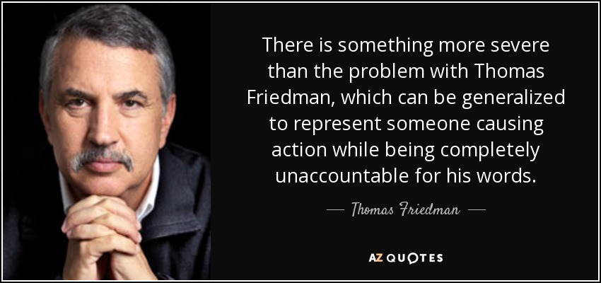 There is something more severe than the problem with Thomas Friedman, which can be generalized to represent someone causing action while being completely unaccountable for his words. - Thomas Friedman