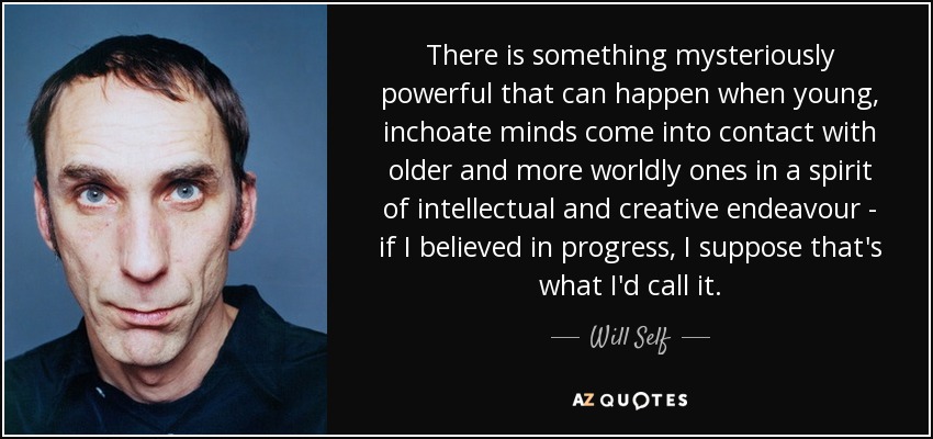 There is something mysteriously powerful that can happen when young, inchoate minds come into contact with older and more worldly ones in a spirit of intellectual and creative endeavour - if I believed in progress, I suppose that's what I'd call it. - Will Self
