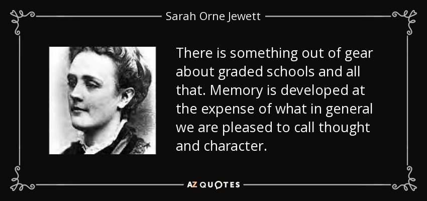 There is something out of gear about graded schools and all that. Memory is developed at the expense of what in general we are pleased to call thought and character. - Sarah Orne Jewett