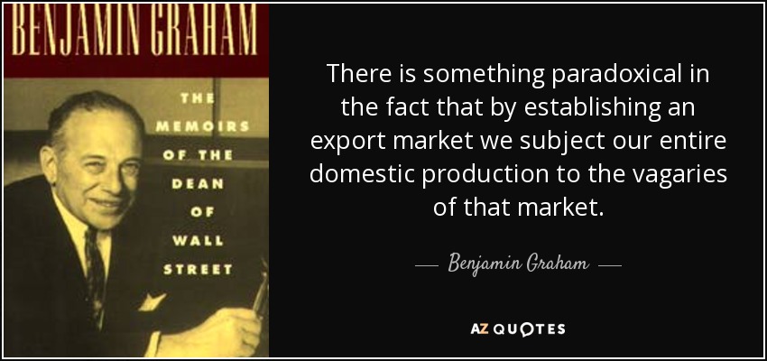There is something paradoxical in the fact that by establishing an export market we subject our entire domestic production to the vagaries of that market. - Benjamin Graham
