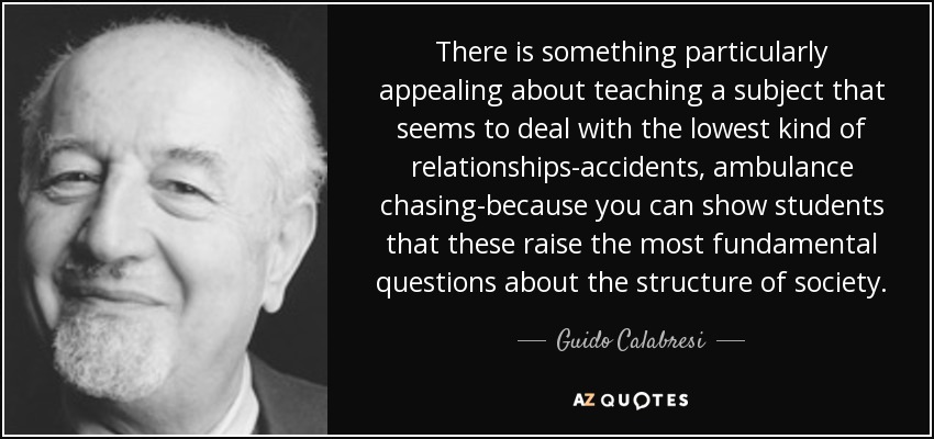 There is something particularly appealing about teaching a subject that seems to deal with the lowest kind of relationships-accidents, ambulance chasing-because you can show students that these raise the most fundamental questions about the structure of society. - Guido Calabresi