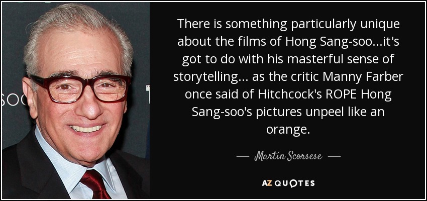 There is something particularly unique about the films of Hong Sang-soo...it's got to do with his masterful sense of storytelling... as the critic Manny Farber once said of Hitchcock's ROPE Hong Sang-soo's pictures unpeel like an orange. - Martin Scorsese