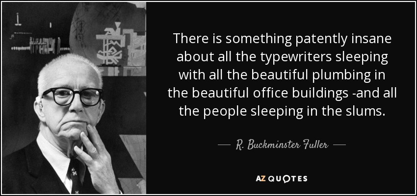 There is something patently insane about all the typewriters sleeping with all the beautiful plumbing in the beautiful office buildings -and all the people sleeping in the slums. - R. Buckminster Fuller