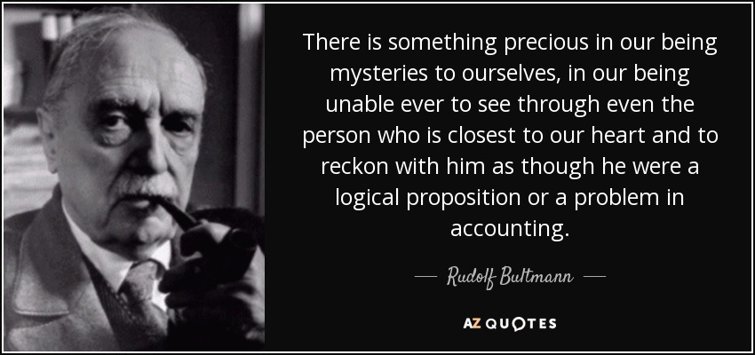 There is something precious in our being mysteries to ourselves, in our being unable ever to see through even the person who is closest to our heart and to reckon with him as though he were a logical proposition or a problem in accounting. - Rudolf Bultmann